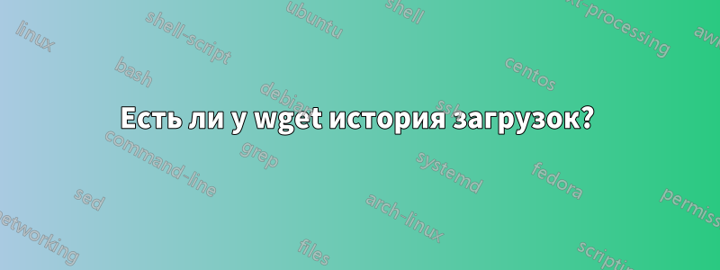 Есть ли у wget история загрузок?