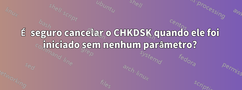 É seguro cancelar o CHKDSK quando ele foi iniciado sem nenhum parâmetro?