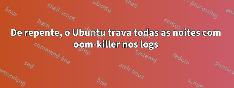 De repente, o Ubuntu trava todas as noites com oom-killer nos logs