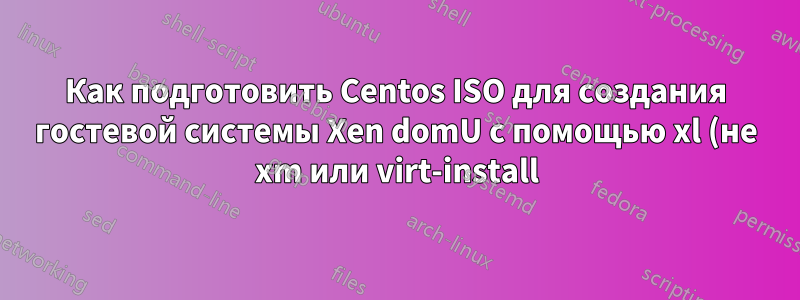 Как подготовить Centos ISO для создания гостевой системы Xen domU с помощью xl (не xm или virt-install)