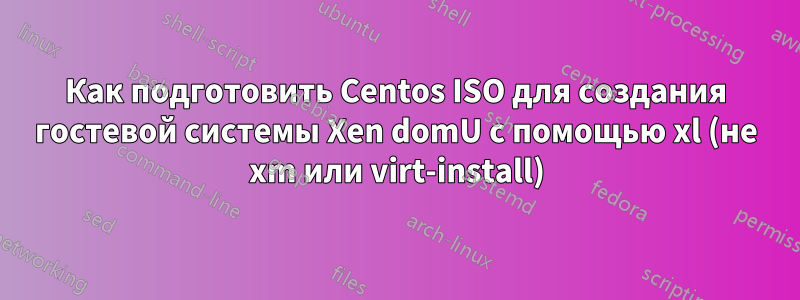 Как подготовить Centos ISO для создания гостевой системы Xen domU с помощью xl (не xm или virt-install)