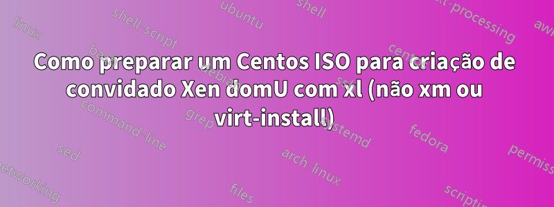 Como preparar um Centos ISO para criação de convidado Xen domU com xl (não xm ou virt-install)