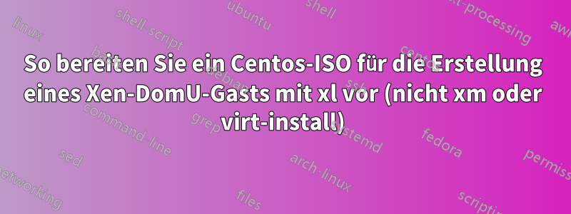 So bereiten Sie ein Centos-ISO für die Erstellung eines Xen-DomU-Gasts mit xl vor (nicht xm oder virt-install)