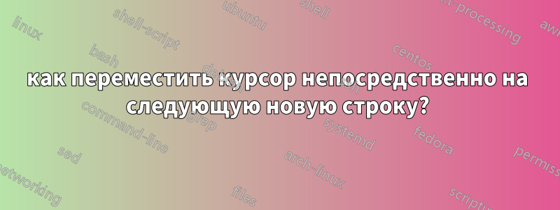 как переместить курсор непосредственно на следующую новую строку?