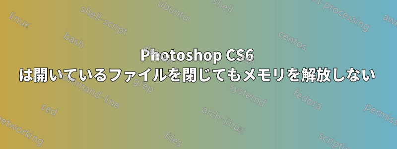 Photoshop CS6 は開いているファイルを閉じてもメモリを解放しない