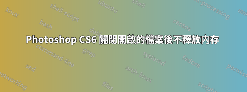 Photoshop CS6 關閉開啟的檔案後不釋放內存