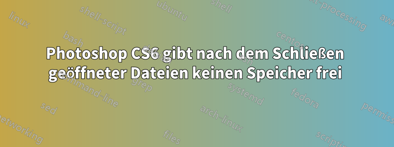 Photoshop CS6 gibt nach dem Schließen geöffneter Dateien keinen Speicher frei