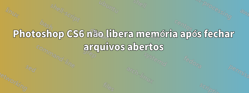 Photoshop CS6 não libera memória após fechar arquivos abertos