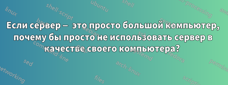 Если сервер — это просто большой компьютер, почему бы просто не использовать сервер в качестве своего компьютера? 