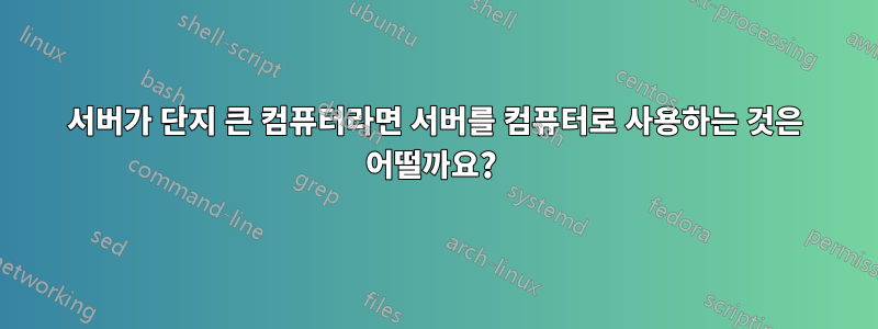 서버가 단지 큰 컴퓨터라면 서버를 컴퓨터로 사용하는 것은 어떨까요? 