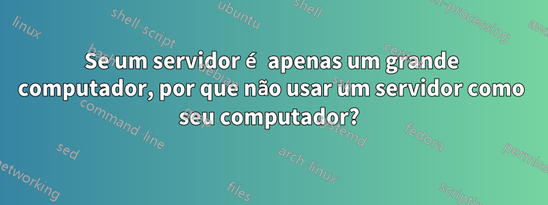 Se um servidor é apenas um grande computador, por que não usar um servidor como seu computador? 