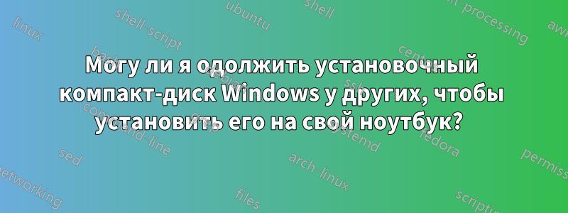 Могу ли я одолжить установочный компакт-диск Windows у других, чтобы установить его на свой ноутбук? 