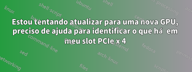 Estou tentando atualizar para uma nova GPU, preciso de ajuda para identificar o que há em meu slot PCIe x 4