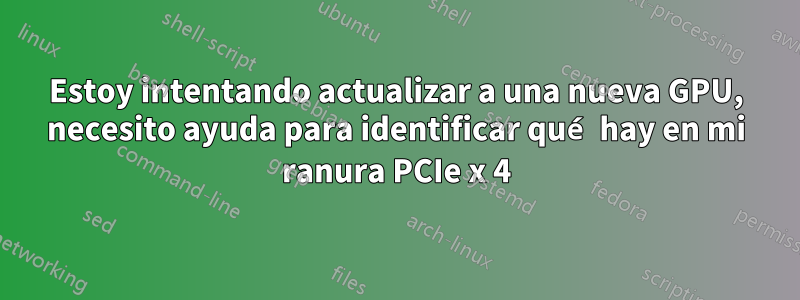 Estoy intentando actualizar a una nueva GPU, necesito ayuda para identificar qué hay en mi ranura PCIe x 4