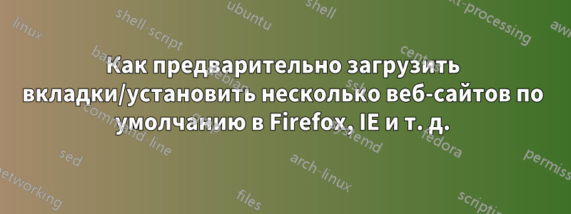 Как предварительно загрузить вкладки/установить несколько веб-сайтов по умолчанию в Firefox, IE и т. д.