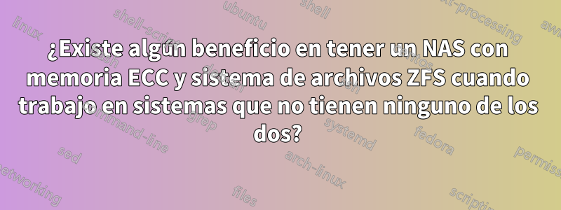 ¿Existe algún beneficio en tener un NAS con memoria ECC y sistema de archivos ZFS cuando trabajo en sistemas que no tienen ninguno de los dos?