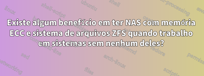 Existe algum benefício em ter NAS com memória ECC e sistema de arquivos ZFS quando trabalho em sistemas sem nenhum deles?