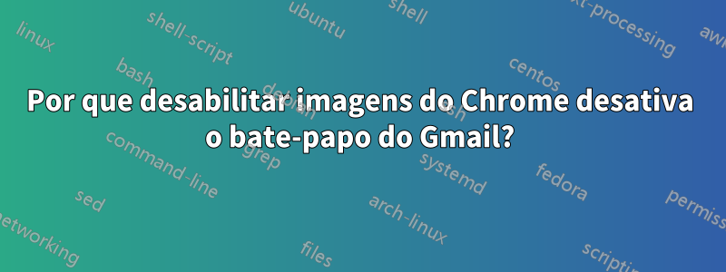 Por que desabilitar imagens do Chrome desativa o bate-papo do Gmail?