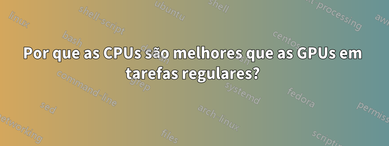 Por que as CPUs são melhores que as GPUs em tarefas regulares?