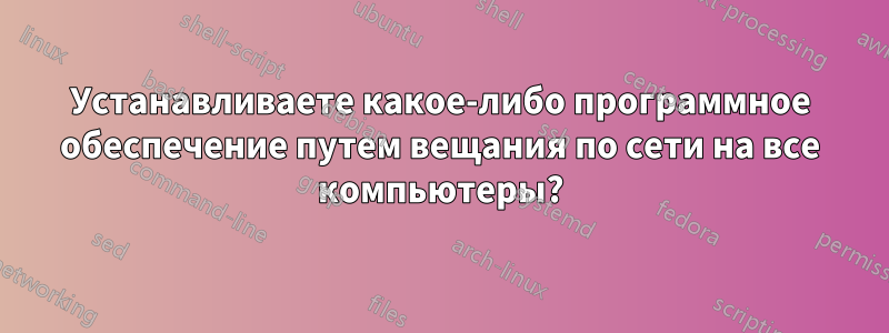 Устанавливаете какое-либо программное обеспечение путем вещания по сети на все компьютеры?