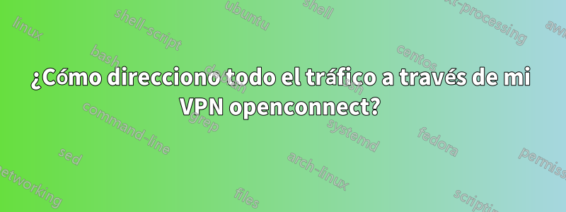 ¿Cómo direcciono todo el tráfico a través de mi VPN openconnect?