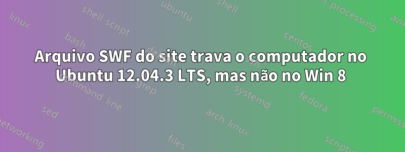 Arquivo SWF do site trava o computador no Ubuntu 12.04.3 LTS, mas não no Win 8