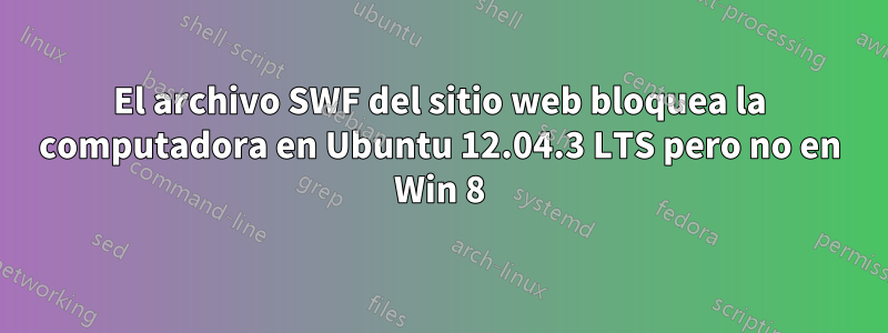 El archivo SWF del sitio web bloquea la computadora en Ubuntu 12.04.3 LTS pero no en Win 8