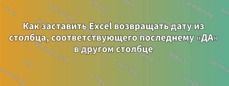 Как заставить Excel возвращать дату из столбца, соответствующего последнему «ДА» в другом столбце