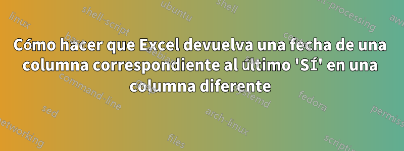 Cómo hacer que Excel devuelva una fecha de una columna correspondiente al último 'SÍ' en una columna diferente