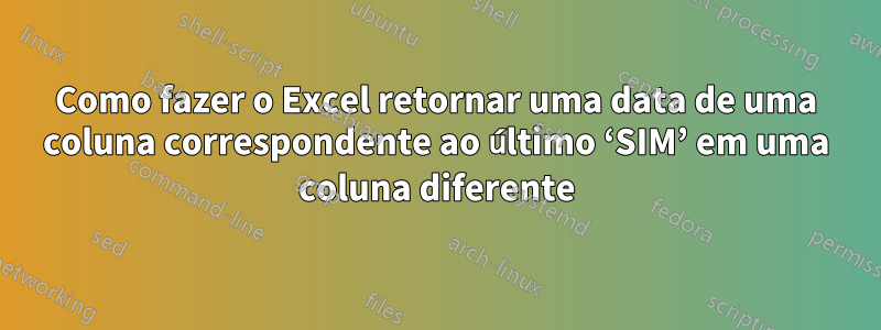 Como fazer o Excel retornar uma data de uma coluna correspondente ao último ‘SIM’ em uma coluna diferente