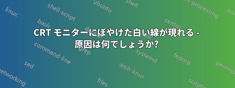 CRT モニターにぼやけた白い線が現れる - 原因は何でしょうか?