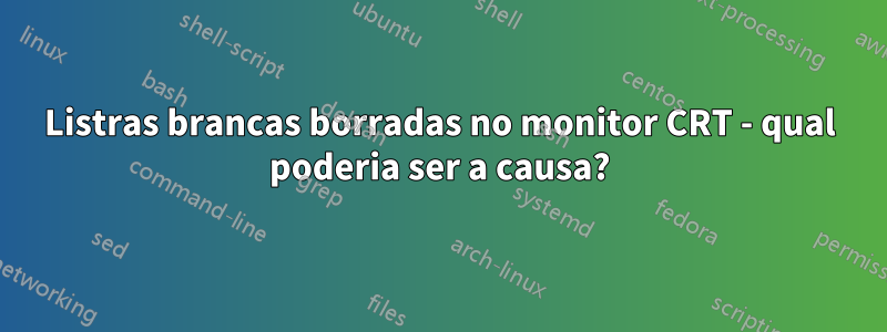 Listras brancas borradas no monitor CRT - qual poderia ser a causa?