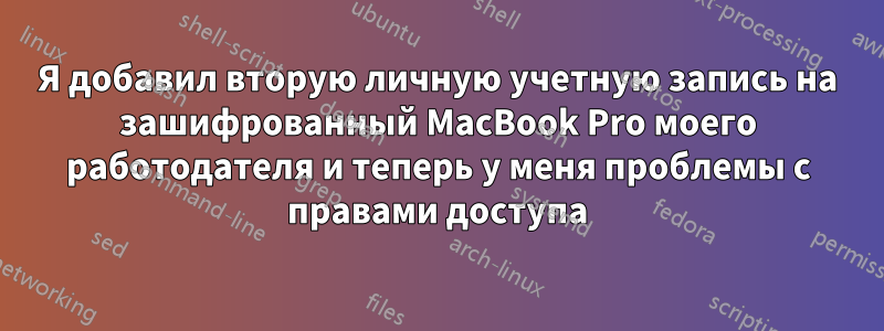 Я добавил вторую личную учетную запись на зашифрованный MacBook Pro моего работодателя и теперь у меня проблемы с правами доступа