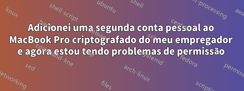 Adicionei uma segunda conta pessoal ao MacBook Pro criptografado do meu empregador e agora estou tendo problemas de permissão
