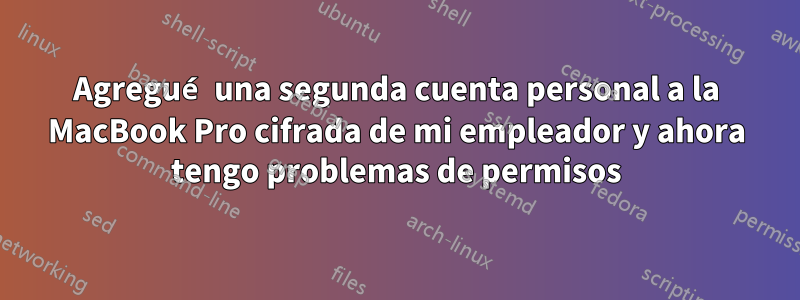 Agregué una segunda cuenta personal a la MacBook Pro cifrada de mi empleador y ahora tengo problemas de permisos