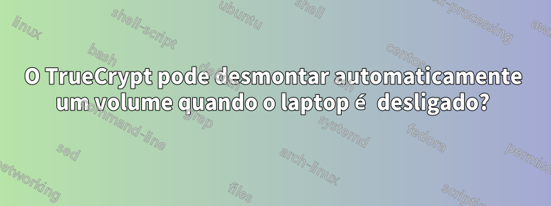 O TrueCrypt pode desmontar automaticamente um volume quando o laptop é desligado?