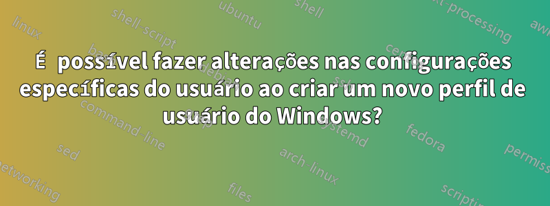 É possível fazer alterações nas configurações específicas do usuário ao criar um novo perfil de usuário do Windows?