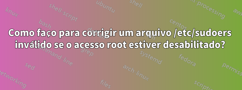 Como faço para corrigir um arquivo /etc/sudoers inválido se o acesso root estiver desabilitado?