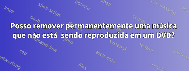 Posso remover permanentemente uma música que não está sendo reproduzida em um DVD?