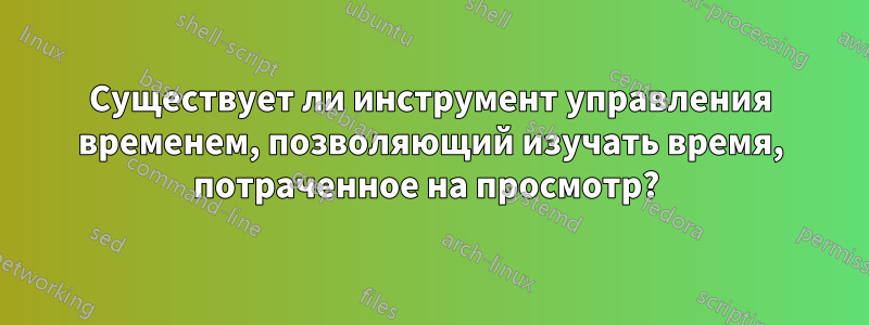 Существует ли инструмент управления временем, позволяющий изучать время, потраченное на просмотр? 