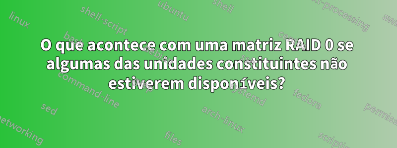 O que acontece com uma matriz RAID 0 se algumas das unidades constituintes não estiverem disponíveis?