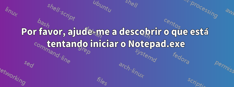 Por favor, ajude-me a descobrir o que está tentando iniciar o Notepad.exe