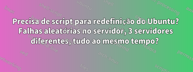Precisa de script para redefinição do Ubuntu? Falhas aleatórias no servidor, 3 servidores diferentes, tudo ao mesmo tempo? 