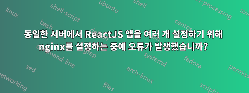 동일한 서버에서 ReactJS 앱을 여러 개 설정하기 위해 nginx를 설정하는 중에 오류가 발생했습니까?