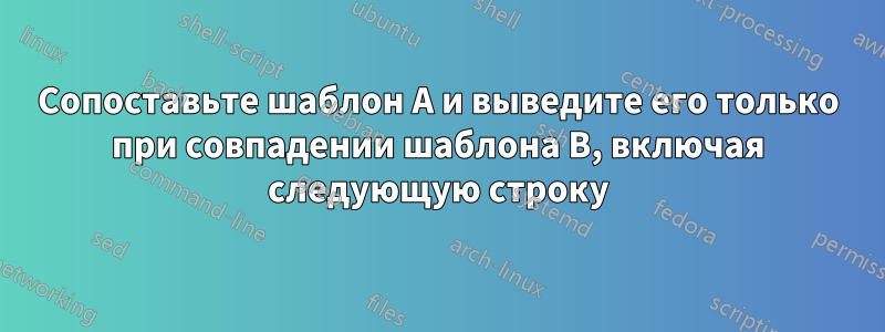 Сопоставьте шаблон A и выведите его только при совпадении шаблона B, включая следующую строку