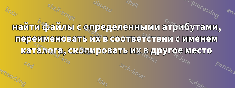 найти файлы с определенными атрибутами, переименовать их в соответствии с именем каталога, скопировать их в другое место