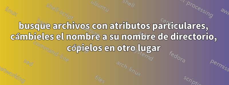 busque archivos con atributos particulares, cámbieles el nombre a su nombre de directorio, cópielos en otro lugar