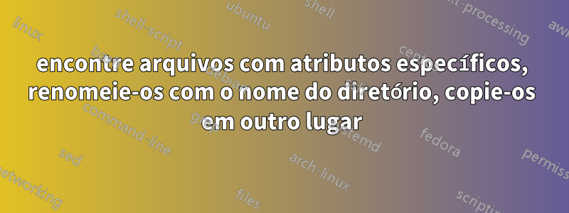 encontre arquivos com atributos específicos, renomeie-os com o nome do diretório, copie-os em outro lugar