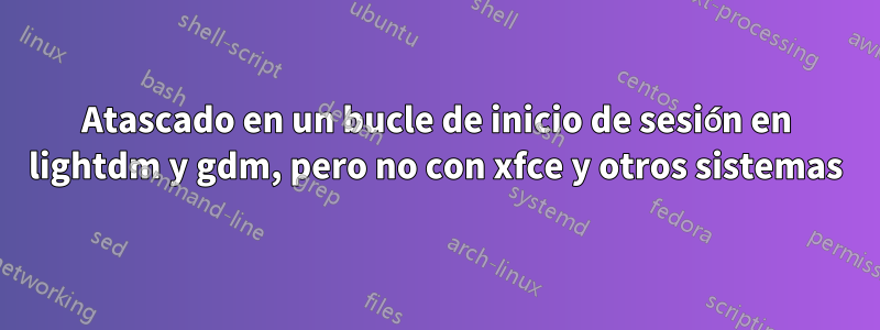 Atascado en un bucle de inicio de sesión en lightdm y gdm, pero no con xfce y otros sistemas