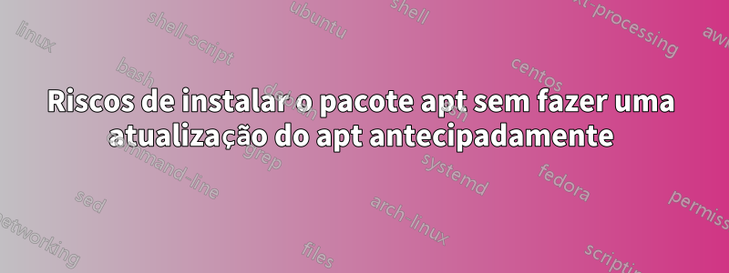 Riscos de instalar o pacote apt sem fazer uma atualização do apt antecipadamente